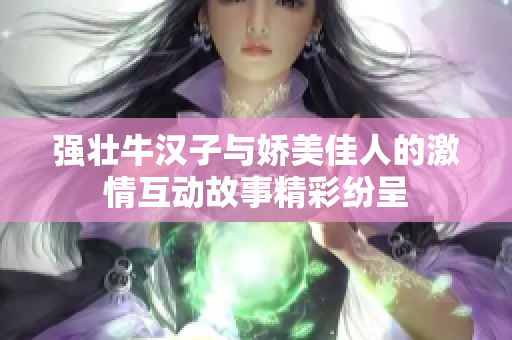 强壮牛汉子与娇美佳人的激情互动故事精彩纷呈