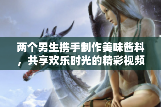 两个男生携手制作美味酱料，共享欢乐时光的精彩视频