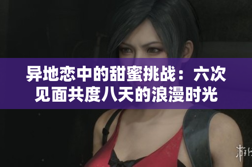 异地恋中的甜蜜挑战：六次见面共度八天的浪漫时光