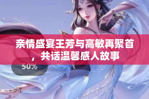 亲情盛宴王芳与高敏再聚首，共话温馨感人故事