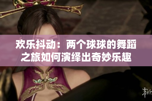 欢乐抖动：两个球球的舞蹈之旅如何演绎出奇妙乐趣