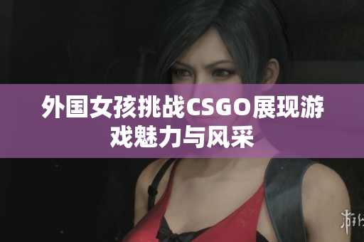 外国女孩挑战CSGO展现游戏魅力与风采