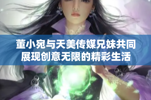 董小宛与天美传媒兄妹共同展现创意无限的精彩生活