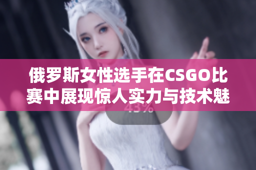 俄罗斯女性选手在CSGO比赛中展现惊人实力与技术魅力