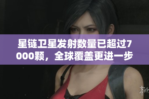 星链卫星发射数量已超过7000颗，全球覆盖更进一步