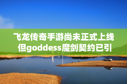 飞龙传奇手游尚未正式上线 但goddess魔剑契约已引发关注