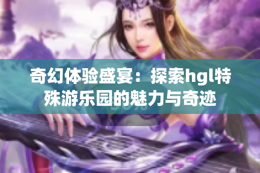 奇幻体验盛宴：探索hgl特殊游乐园的魅力与奇迹