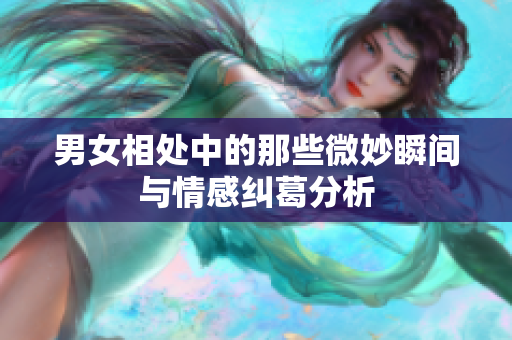 男女相处中的那些微妙瞬间与情感纠葛分析