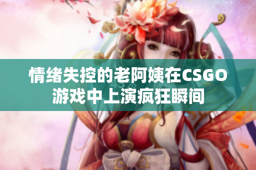 情绪失控的老阿姨在CSGO游戏中上演疯狂瞬间