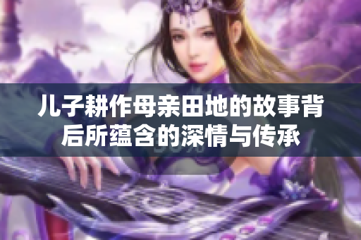 儿子耕作母亲田地的故事背后所蕴含的深情与传承