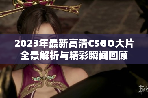 2023年最新高清CSGO大片全景解析与精彩瞬间回顾