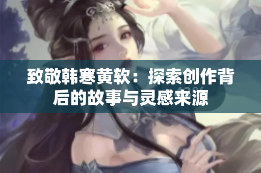 致敬韩寒黄软：探索创作背后的故事与灵感来源