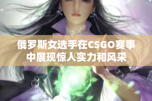 俄罗斯女选手在CSGO赛事中展现惊人实力和风采