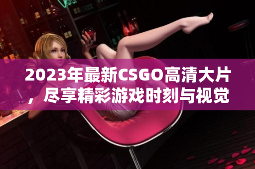 2023年最新CSGO高清大片，尽享精彩游戏时刻与视觉盛宴