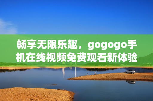 畅享无限乐趣，gogogo手机在线视频免费观看新体验