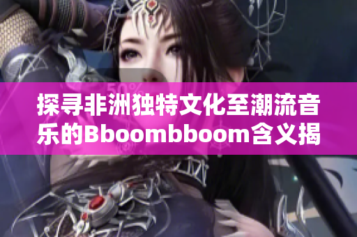 探寻非洲独特文化至潮流音乐的Bboombboom含义揭秘