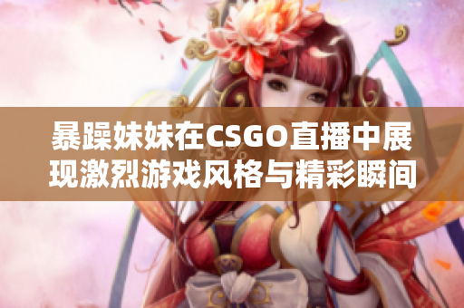 暴躁妹妹在CSGO直播中展现激烈游戏风格与精彩瞬间