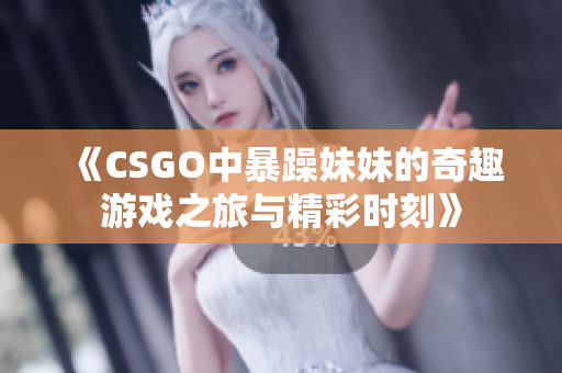 《CSGO中暴躁妹妹的奇趣游戏之旅与精彩时刻》