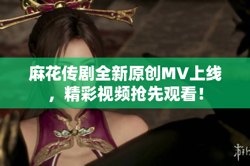 麻花传剧全新原创MV上线，精彩视频抢先观看！