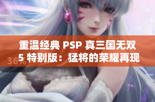 重温经典 PSP 真三国无双 5 特别版：猛将的荣耀再现