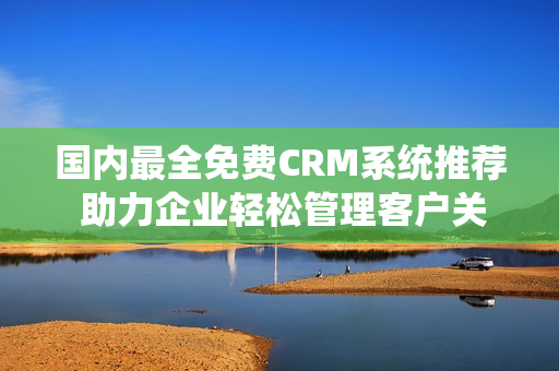 国内最全免费CRM系统推荐 助力企业轻松管理客户关系