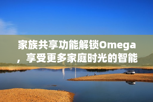 家族共享功能解锁Omega，享受更多家庭时光的智能体验