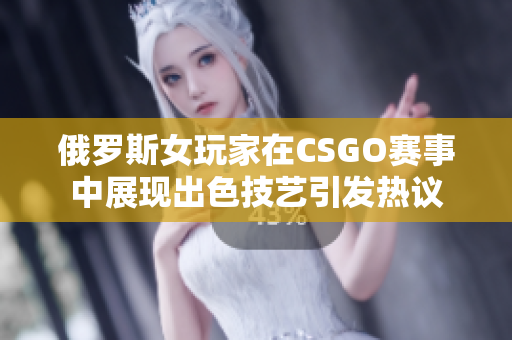 俄罗斯女玩家在CSGO赛事中展现出色技艺引发热议