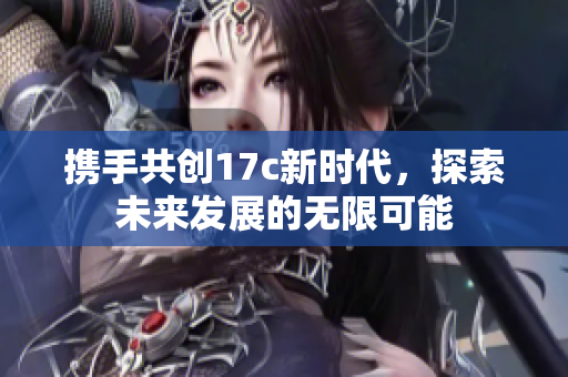 携手共创17c新时代，探索未来发展的无限可能