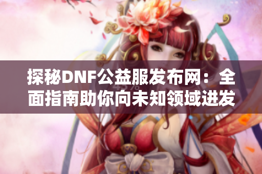 探秘DNF公益服发布网：全面指南助你向未知领域进发