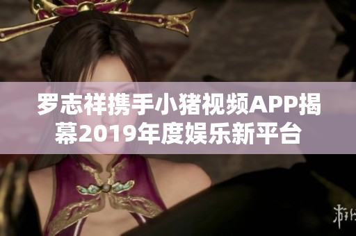 罗志祥携手小猪视频APP揭幕2019年度娱乐新平台