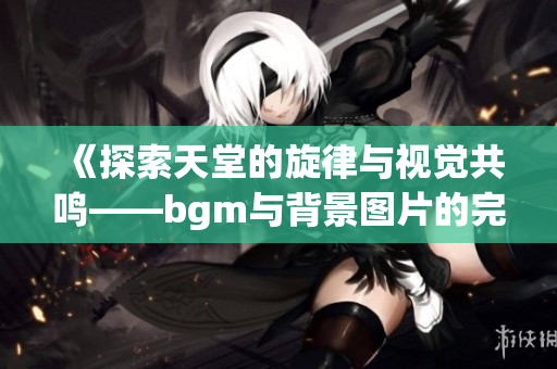 《探索天堂的旋律与视觉共鸣——bgm与背景图片的完美结合》