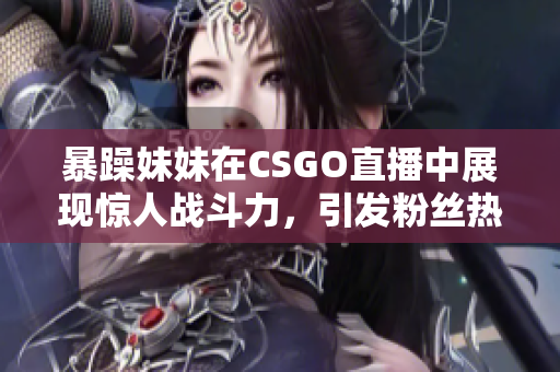 暴躁妹妹在CSGO直播中展现惊人战斗力，引发粉丝热议