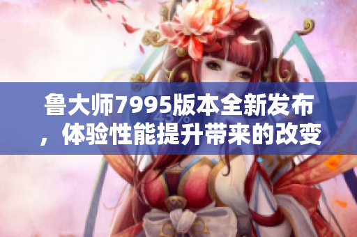 鲁大师7995版本全新发布，体验性能提升带来的改变