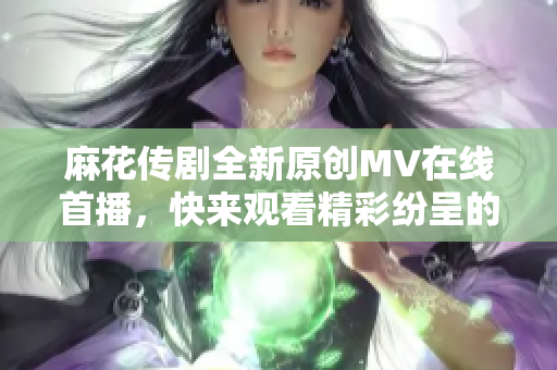 麻花传剧全新原创MV在线首播，快来观看精彩纷呈的演出视频