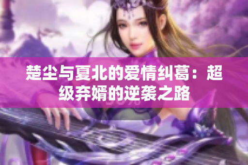 楚尘与夏北的爱情纠葛：超级弃婿的逆袭之路