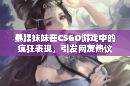 暴躁妹妹在CSGO游戏中的疯狂表现，引发网友热议