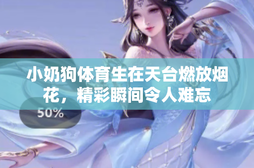 小奶狗体育生在天台燃放烟花，精彩瞬间令人难忘