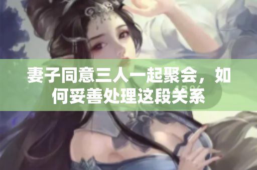 妻子同意三人一起聚会，如何妥善处理这段关系