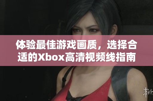 体验最佳游戏画质，选择合适的Xbox高清视频线指南