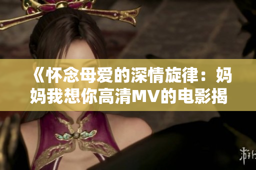 《怀念母爱的深情旋律：妈妈我想你高清MV的电影揭秘》