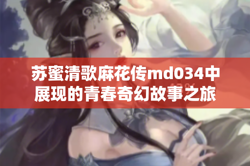 苏蜜清歌麻花传md034中展现的青春奇幻故事之旅