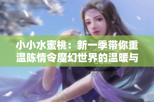 小小水蜜桃：新一季带你重温陈情令魔幻世界的温暖与友情