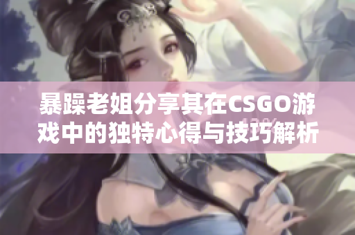 暴躁老姐分享其在CSGO游戏中的独特心得与技巧解析