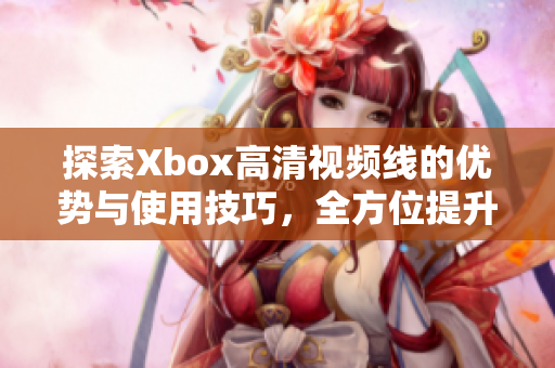 探索Xbox高清视频线的优势与使用技巧，全方位提升游戏体验