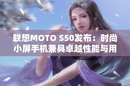 联想MOTO S50发布：时尚小屏手机兼具卓越性能与用户体验