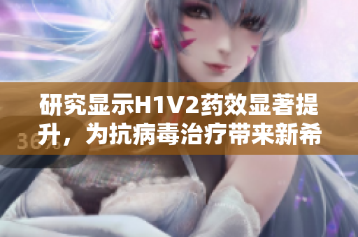 研究显示H1V2药效显著提升，为抗病毒治疗带来新希望