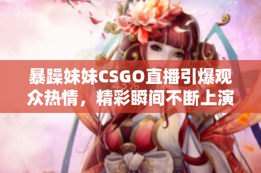 暴躁妹妹CSGO直播引爆观众热情，精彩瞬间不断上演