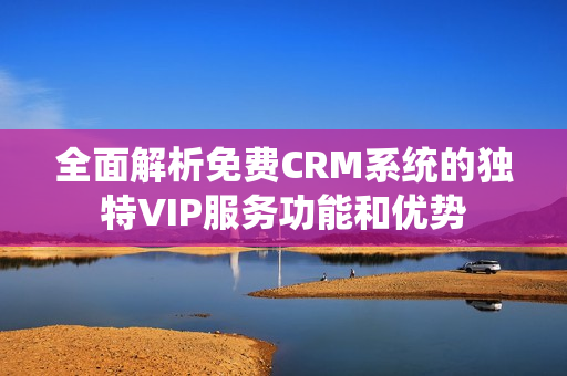 全面解析免费CRM系统的独特VIP服务功能和优势