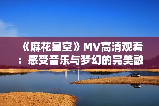 《麻花星空》MV高清观看：感受音乐与梦幻的完美融合