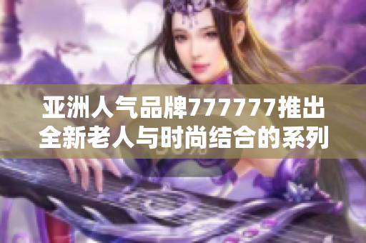 亚洲人气品牌777777推出全新老人与时尚结合的系列产品